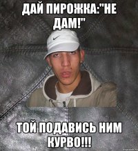 дай пирожка:"Не дам!" той подавись ним курво!!!