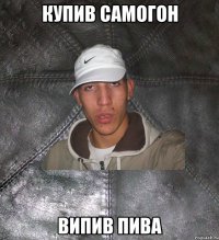 Купив самогон випив пива