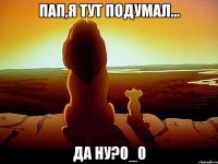 Пап,я тут подумал... Да ну?0_0