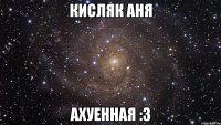 Кисляк Аня ахуенная :3