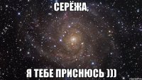 Серёжа, я тебе приснюсь )))