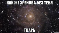 как же хренова без тебя тварь