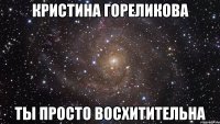 Кристина Гореликова ты просто восхитительна