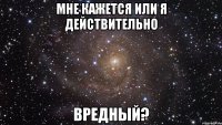 мне кажется или я действительно ВРЕДНЫЙ?