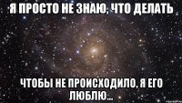 Я просто не знаю, что делать чтобы не происходило, я Его люблю...