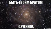 Быть твоим братом ОХУЕННО!