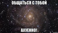 ОБЩАТЬСЯ С ТОБОЙ АХУЕННО!