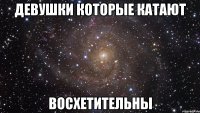 девушки которые катают восхетительны