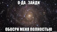 О да , зайди обосри меня полностью