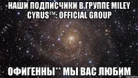 Наши подписчики в группе Miley Cyrus™: OFFICIAL GROUP Офигенны** Мы вас любим