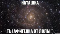 Наташка Ты афигенна От Лолы**