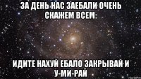 За день нас Заебали очень Скажем всем: Идите нахуй Ебало закрывай И у-ми-рай