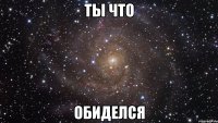 ты что обиделся