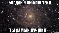 Богдан,я люблю тебя ты самый лучший***