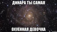 Динара ты самая ОХУЕННАЯ девочка