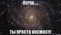 ЛЕРКА..... ТЫ ПРОСТО КОСМОС!!!