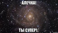 Алечка! Ты супер!:*