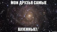 Мои друзья самые АХУЕННЫЕ!:*