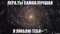 ЛЕРА,ТЫ САМАЯ ЛУЧШАЯ Я ЛЮБЛЮ ТЕБЯ=***