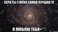 ЛЕРА,ТЫ У МЕНЯ САМАЯ ЛУЧШАЯ !!! Я ЛЮБЛЮ ТЕБЯ=***