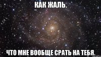 как жаль. что мне вообще срать на тебя.