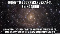 Кому то воскресенье,кайф, выходной А кому то: "Здравствуйте,компания Триколор ТВ, меня зовут Юлия, чем могу вам помочь??!!!!!