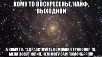 Кому то воскресенье, кайф, выходной А кому то: "Здравствуйте,компания Триколор ТВ, меня зовут Юлия, чем могу вам помочь??!!!!!