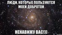 люди, которые пользуются моей добротой ненавижу вас!))