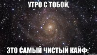 утро с тобой, это самый чистый кайф:*