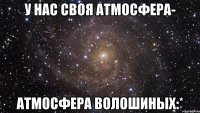 У нас своя атмосфера- атмосфера Волошиных:*