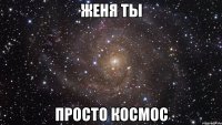 женя ты просто космос