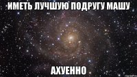 Иметь лучшую подругу Машу Ахуенно