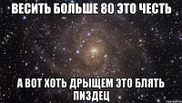 Весить больше 80 это честь А вот хоть дрыщем это блять пиздец