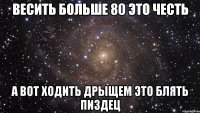 Весить больше 80 это честь А вот ходить дрыщем это блять пиздец