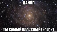 Данил ты самый классный (>^ω^<)