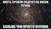 иметь лучшую подругу по имени регина больше чем просто охуенно