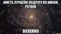 иметь лучшую подругу по имени регина охуенно