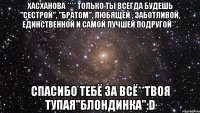 Хасханова **** Только ты всегда будешь "сестрой", "братом", любящей , заботливой, единственной и самой лучшей подругой**. Спасибо тебё за всё**Твоя тупая"блондинка":D