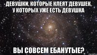 ДЕВУШКИ, КОТОРЫЕ КЛЕЯТ ДЕВУШЕК, У КОТОРЫХ УЖЕ ЕСТЬ ДЕВУШКА ВЫ СОВСЕМ ЕБАНУТЫЕ?