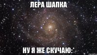 Лера Шапка ну я же скучаю:*