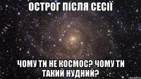 Острог після сесії чому ти не космос? чому ти такий нудний?