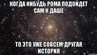 когда нибудь Рома подойдет сам к Даше то это уже совсем другая история