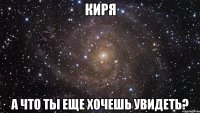 киря а что ты еще хочешь увидеть?