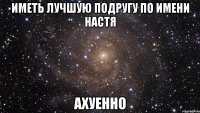 Иметь лучшую подругу по имени Настя Ахуенно