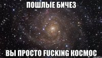 пошлые бичез вы просто fucking космос