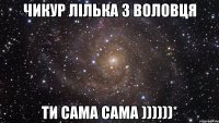 Чикур Лілька з Воловця ти сама сама ))))))*