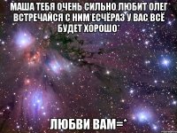 Маша тебя очень сильно любит олег встречайся с ним есчёраз у вас всё будет хорошо* Любви вам=*