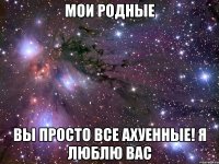 мои родные вы просто все ахуенные! я люблю вас