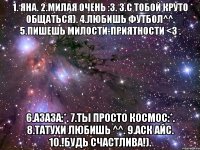 1. Яна. 2.милая очень :З. 3.с тобой круто общаться). 4.любишь футбол^^. 5.пишешь милости-приятности <3 . 6.азаза:*. 7.Ты просто космос:*. 8.татухи любишь ^^. 9.аск айс. 10.!Будь счастлива!).