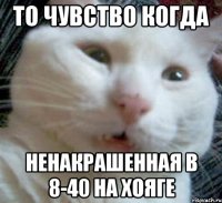 то чувство когда ненакрашенная в 8-40 на хояге